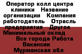 Оператор колл-центра клиники › Название организации ­ Компания-работодатель › Отрасль предприятия ­ Другое › Минимальный оклад ­ 30 000 - Все города Работа » Вакансии   . Мурманская обл.,Островной г.